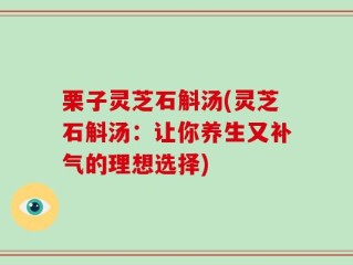 栗子灵芝石斛汤(灵芝石斛汤：让你养生又补气的理想选择)
