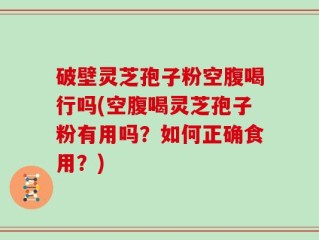 破壁灵芝孢子粉空腹喝行吗(空腹喝灵芝孢子粉有用吗？如何正确食用？)