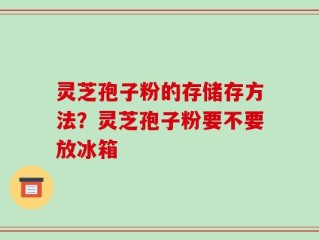 灵芝孢子粉的存储存方法？灵芝孢子粉要不要放冰箱
