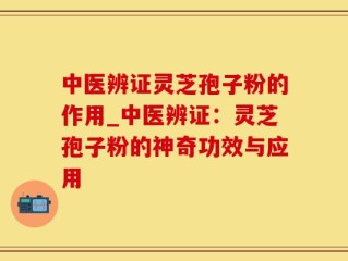 中医辨证灵芝孢子粉的作用_中医辨证：灵芝孢子粉的神奇功效与应用