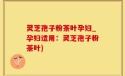 灵芝孢子粉茶叶孕妇_孕妇适用：灵芝孢子粉茶叶)