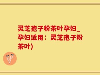 灵芝孢子粉茶叶孕妇_孕妇适用：灵芝孢子粉茶叶)