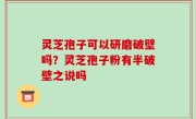 灵芝孢子可以研磨破壁吗？灵芝孢子粉有半破壁之说吗