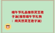 端午节礼品推荐灵芝孢子油(推荐端午节礼物：纯天然灵芝孢子油)
