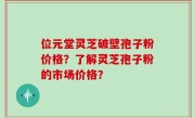 位元堂灵芝破壁孢子粉价格？了解灵芝孢子粉的市场价格？
