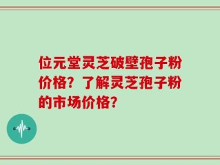 位元堂灵芝破壁孢子粉价格？了解灵芝孢子粉的市场价格？