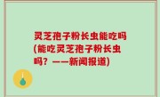 灵芝孢子粉长虫能吃吗(能吃灵芝孢子粉长虫吗？——新闻报道)