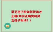 灵芝孢子粉如何煲汤才正确(如何正确煲制灵芝孢子粉汤？)