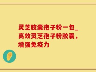灵芝胶囊孢子粉一包_高效灵芝孢子粉胶囊，增强免疫力