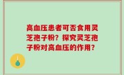 高血压患者可否食用灵芝孢子粉？探究灵芝孢子粉对高血压的作用？