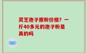 灵芝孢子原粉价格？一斤40多元的孢子粉是真的吗