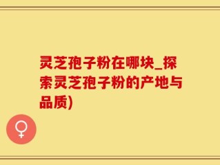 灵芝孢子粉在哪块_探索灵芝孢子粉的产地与品质)