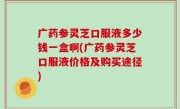 广药参灵芝口服液多少钱一盒啊(广药参灵芝口服液价格及购买途径)