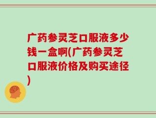 广药参灵芝口服液多少钱一盒啊(广药参灵芝口服液价格及购买途径)