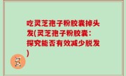 吃灵芝孢子粉胶囊掉头发(灵芝孢子粉胶囊：探究能否有效减少脱发)