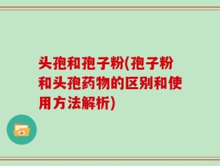 头孢和孢子粉(孢子粉和头孢药物的区别和使用方法解析)