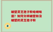 破壁灵芝孢子粉哈喇味道？如何分辨破壁和没破壁的灵芝孢子粉