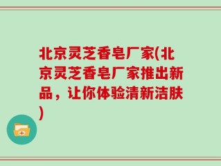 北京灵芝香皂厂家(北京灵芝香皂厂家推出新品，让你体验清新洁肤)