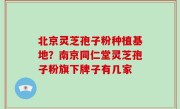 北京灵芝孢子粉种植基地？南京同仁堂灵芝孢子粉旗下牌子有几家