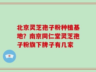北京灵芝孢子粉种植基地？南京同仁堂灵芝孢子粉旗下牌子有几家