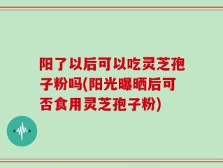 阳了以后可以吃灵芝孢子粉吗(阳光曝晒后可否食用灵芝孢子粉)