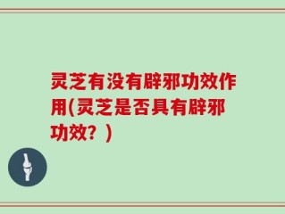 灵芝有没有辟邪功效作用(灵芝是否具有辟邪功效？)