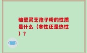 破壁灵芝孢子粉的性质是什么（寒性还是热性）？