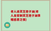 老人送灵芝孢子油(老人自家制灵芝孢子油馈赠感恩之情)