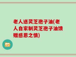 老人送灵芝孢子油(老人自家制灵芝孢子油馈赠感恩之情)