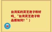 台湾买的灵芝孢子粉好吗_“台湾灵芝孢子粉品质如何？”)