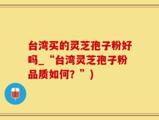 台湾买的灵芝孢子粉好吗_“台湾灵芝孢子粉品质如何？”)