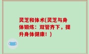 灵芝和体术(灵芝与身体锻炼：双管齐下，提升身体健康！)