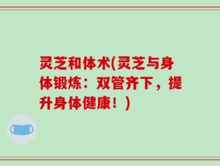 灵芝和体术(灵芝与身体锻炼：双管齐下，提升身体健康！)
