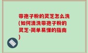 带孢子粉的灵芝怎么洗(如何清洗带孢子粉的灵芝-简单易懂的指南)