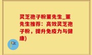 灵芝孢子粉董先生_董先生推荐：高效灵芝孢子粉，提升免疫力与健康)