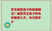 灵芝破壁孢子粉胶囊服法？破壁灵芝孢子粉每天服用几次，每次服多少