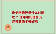 孢子粉最好是什么时间吃 ？过年送礼送什么好灵芝孢子粉好吗