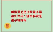 破壁灵芝孢子粉是不是滋补中药？佳尔科灵芝孢子粉好吗