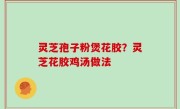 灵芝孢子粉煲花胶？灵芝花胶鸡汤做法