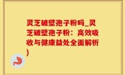 灵芝破壁孢子粉吗_灵芝破壁孢子粉：高效吸收与健康益处全面解析)