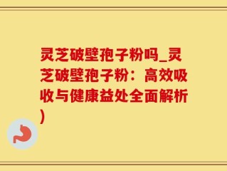 灵芝破壁孢子粉吗_灵芝破壁孢子粉：高效吸收与健康益处全面解析)