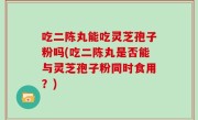 吃二陈丸能吃灵芝孢子粉吗(吃二陈丸是否能与灵芝孢子粉同时食用？)