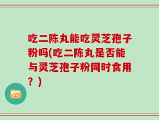 吃二陈丸能吃灵芝孢子粉吗(吃二陈丸是否能与灵芝孢子粉同时食用？)