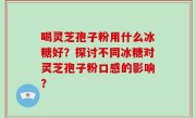 喝灵芝孢子粉用什么冰糖好？探讨不同冰糖对灵芝孢子粉口感的影响？