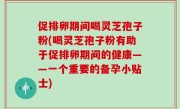 促排卵期间喝灵芝孢子粉(喝灵芝孢子粉有助于促排卵期间的健康——一个重要的备孕小贴士)