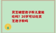 灵芝破壁孢子粉儿童能吃吗？20岁可以吃灵芝孢子粉吗