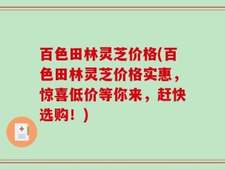 百色田林灵芝价格(百色田林灵芝价格实惠，惊喜低价等你来，赶快选购！)