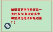 破壁灵芝孢子粉正常一天吃多少(每天吃多少破壁灵芝孢子粉是适量？)