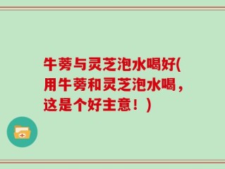 牛蒡与灵芝泡水喝好(用牛蒡和灵芝泡水喝，这是个好主意！)