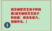 硒芝破壁灵芝孢子粉胶囊(硒芝破壁灵芝孢子粉胶囊：提高免疫力，保健养生。)